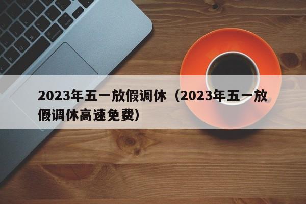 2023年五一放假调休（2023年五一放假调休高速免费）