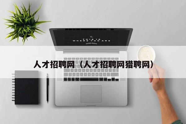 人才招聘网（人才招聘网猎聘网）