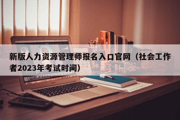 新版人力资源管理师报名入口官网（社会工作者2023年考试时间）