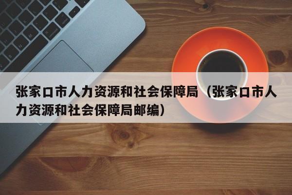张家口市人力资源和社会保障局（张家口市人力资源和社会保障局邮编）