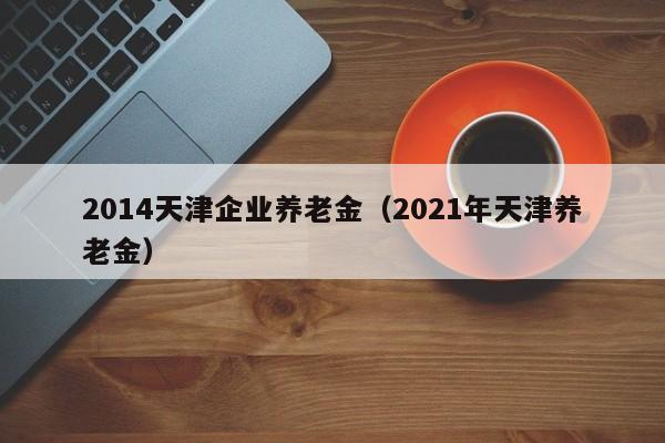 2014天津企业养老金（2021年天津养老金）