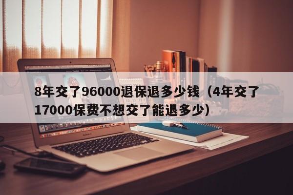 8年交了96000退保退多少钱（4年交了17000保费不想交了能退多少）
