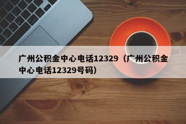 广州公积金中心电话12329（广州公积金中心电话12329号码）