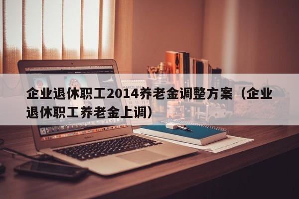 企业退休职工2014养老金调整方案（企业退休职工养老金上调）
