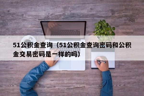 51公积金查询（51公积金查询密码和公积金交易密码是一样的吗）