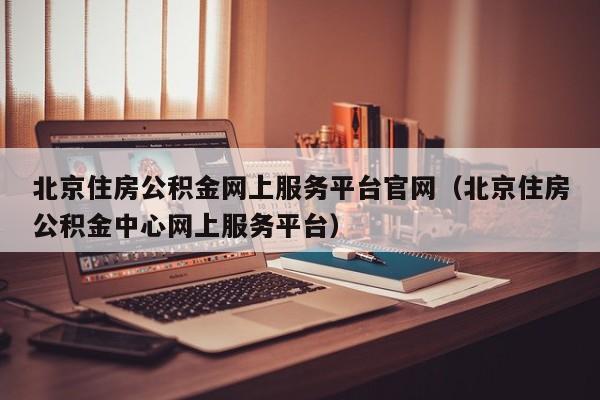 北京住房公积金网上服务平台官网（北京住房公积金中心网上服务平台）