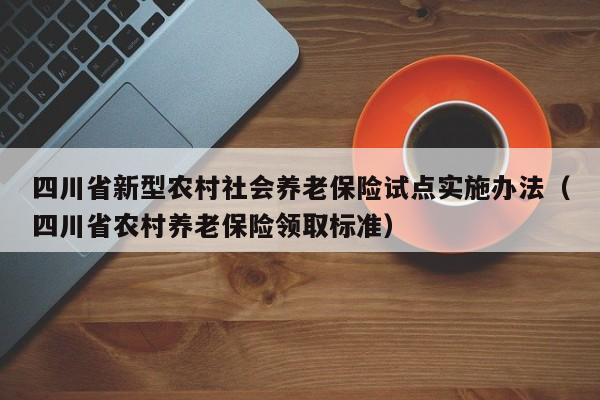 四川省新型农村社会养老保险试点实施办法（四川省农村养老保险领取标准）