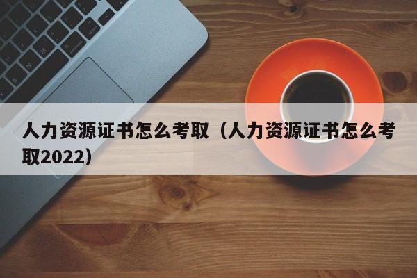 人力资源证书怎么考取（人力资源证书怎么考取2022）