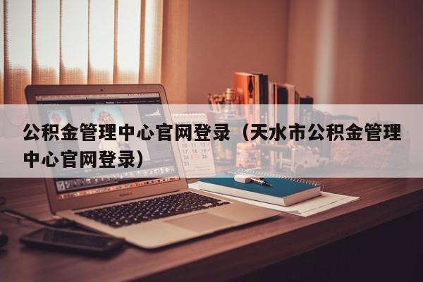 公积金管理中心官网登录（天水市公积金管理中心官网登录）