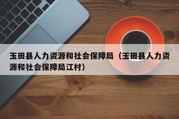 玉田县人力资源和社会保障局（玉田县人力资源和社会保障局江村）
