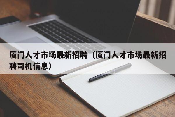厦门人才市场最新招聘（厦门人才市场最新招聘司机信息）