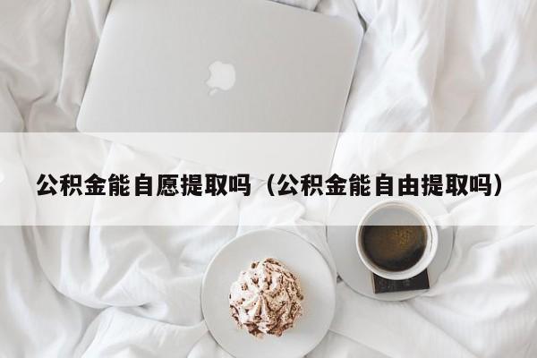公积金能自愿提取吗（公积金能自由提取吗）