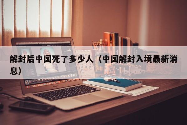 解封后中国死了多少人（中国解封入境最新消息）