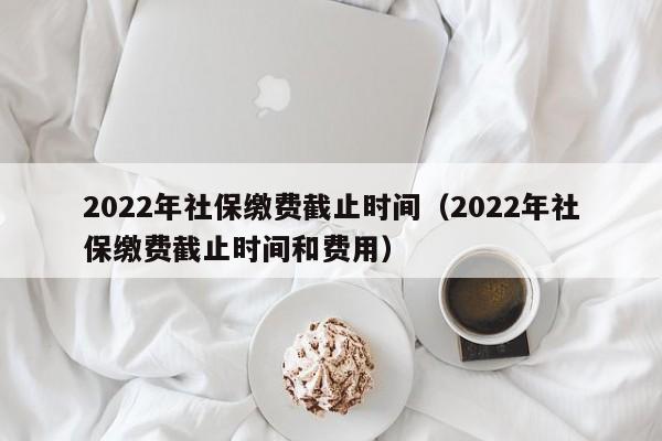 2022年社保缴费截止时间（2022年社保缴费截止时间和费用）