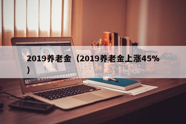 2019养老金（2019养老金上涨45%）