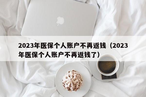 2023年医保个人账户不再返钱（2023年医保个人账户不再返钱了）