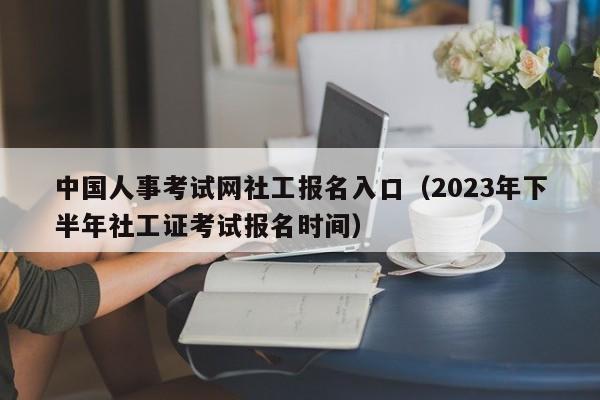 中国人事考试网社工报名入口（2023年下半年社工证考试报名时间）