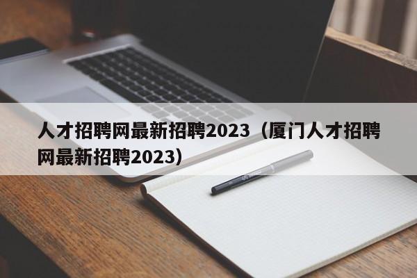 人才招聘网最新招聘2023（厦门人才招聘网最新招聘2023）