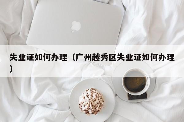失业证如何办理（广州越秀区失业证如何办理）