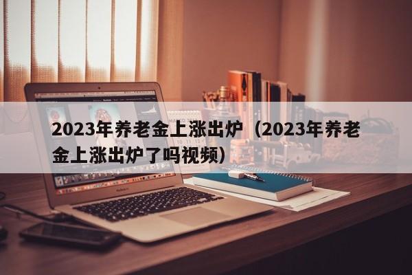 2023年养老金上涨出炉（2023年养老金上涨出炉了吗视频）