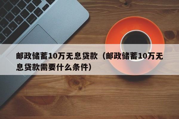邮政储蓄10万无息贷款（邮政储蓄10万无息贷款需要什么条件）