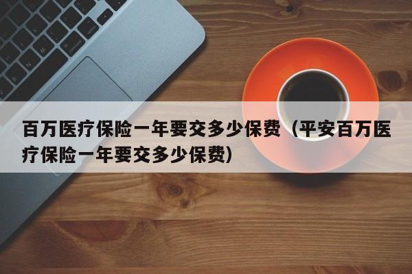 百万医疗保险一年要交多少保费（平安百万医疗保险一年要交多少保费）