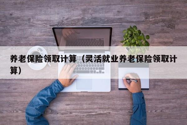 养老保险领取计算（灵活就业养老保险领取计算）