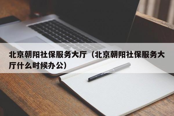 北京朝阳社保服务大厅（北京朝阳社保服务大厅什么时候办公）