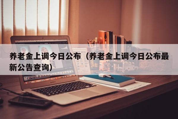 养老金上调今日公布（养老金上调今日公布最新公告查询）