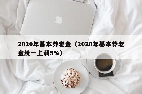 2020年基本养老金（2020年基本养老金统一上调5%）