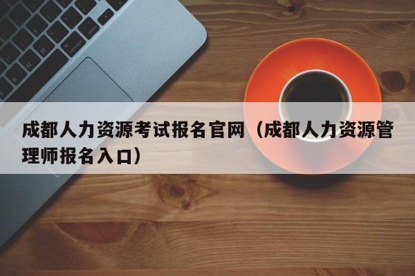 成都人力资源考试报名官网（成都人力资源管理师报名入口）