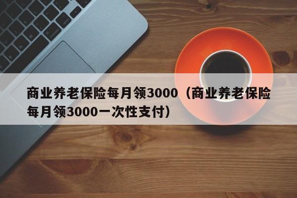 商业养老保险每月领3000（商业养老保险每月领3000一次性支付）