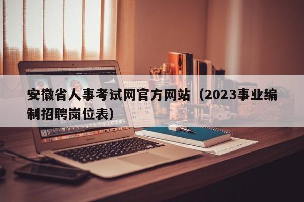 安徽省人事考试网官方网站（2023事业编制招聘岗位表）