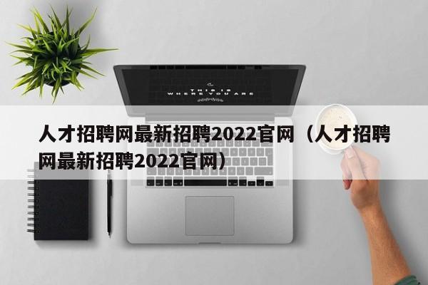 人才招聘网最新招聘2022官网（人才招聘网最新招聘2022官网）
