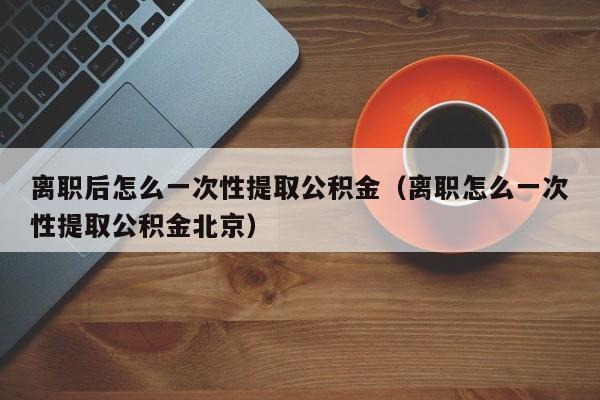 离职后怎么一次性提取公积金（离职怎么一次性提取公积金北京）