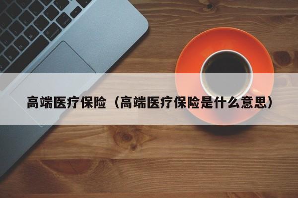 高端医疗保险（高端医疗保险是什么意思）