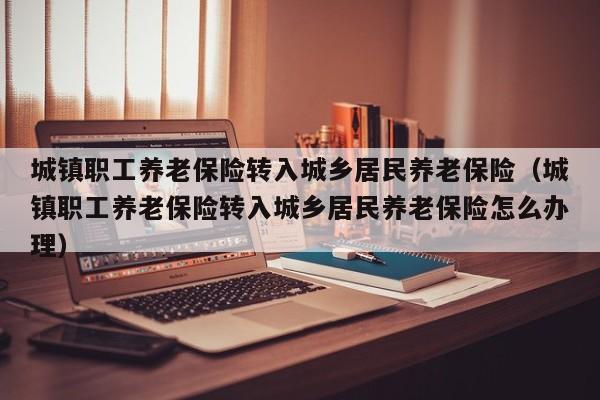 城镇职工养老保险转入城乡居民养老保险（城镇职工养老保险转入城乡居民养老保险怎么办理）