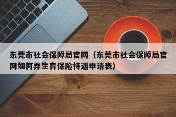 东莞市社会保障局官网（东莞市社会保障局官网如何弄生育保险待遇申请表）