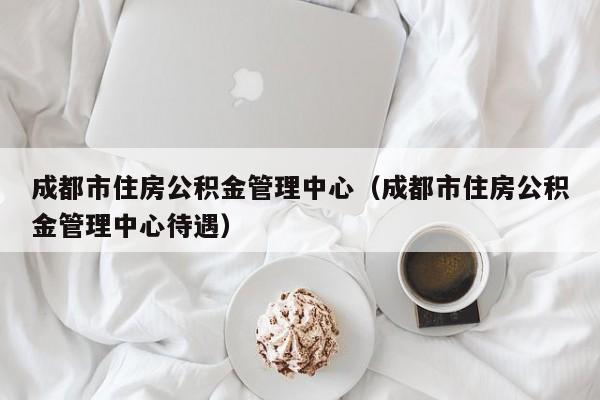 成都市住房公积金管理中心（成都市住房公积金管理中心待遇）