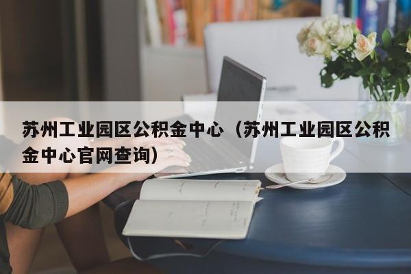 苏州工业园区公积金中心（苏州工业园区公积金中心官网查询）