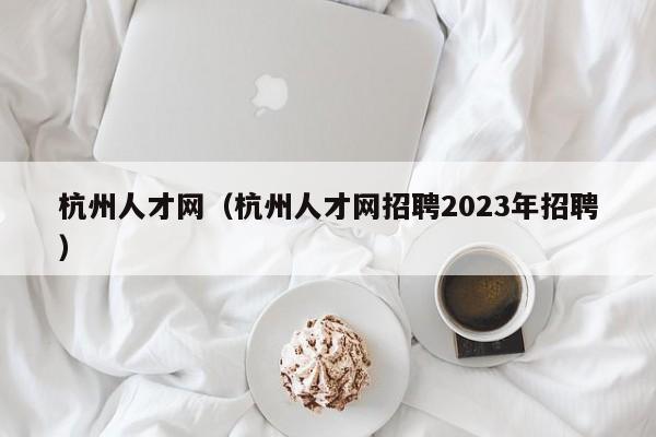 杭州人才网（杭州人才网招聘2023年招聘）