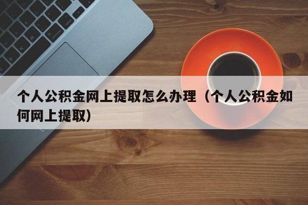 个人公积金网上提取怎么办理（个人公积金如何网上提取）