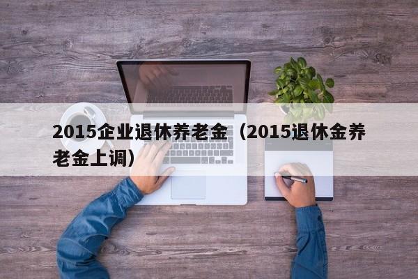 2015企业退休养老金（2015退休金养老金上调）