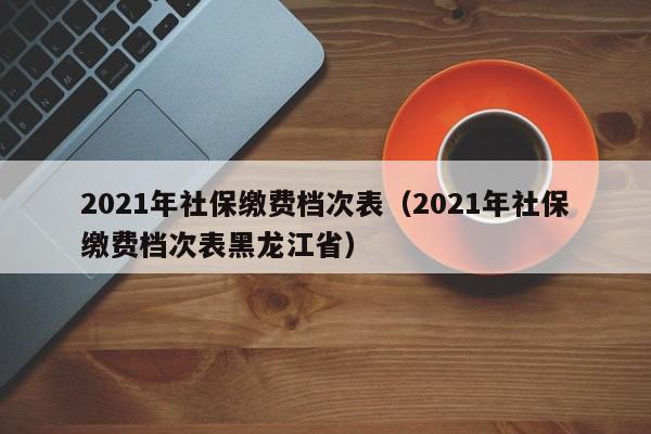 2021年社保缴费档次表（2021年社保缴费档次表黑龙江省）