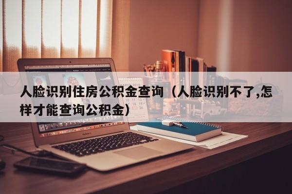 人脸识别住房公积金查询（人脸识别不了,怎样才能查询公积金）