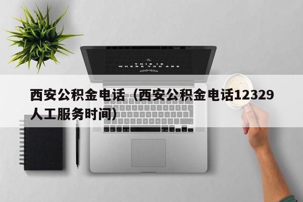 西安公积金电话（西安公积金电话12329人工服务时间）