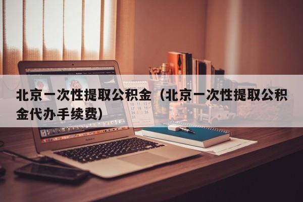 北京一次性提取公积金（北京一次性提取公积金代办手续费）