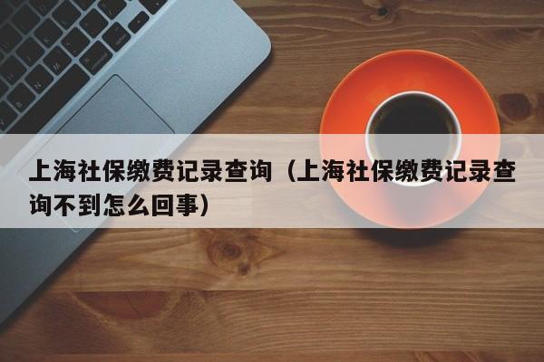 上海社保缴费记录查询（上海社保缴费记录查询不到怎么回事）