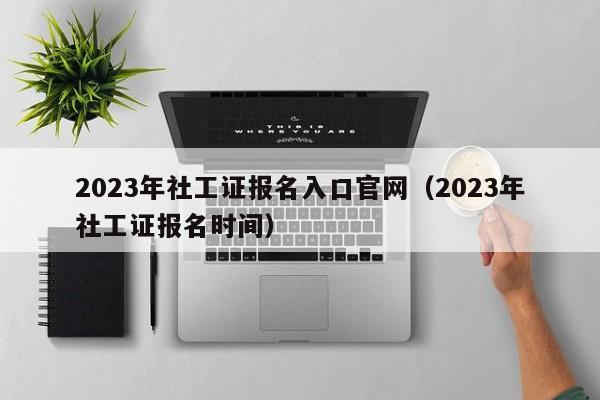 2023年社工证报名入口官网（2023年社工证报名时间）