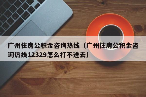 广州住房公积金咨询热线（广州住房公积金咨询热线12329怎么打不进去）